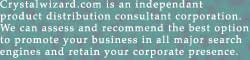 Crystalwizard.com is an independant
product distribution consultant corporation.
We can assess and recommend the best option
to promote your business in all major search
engines and retain your corporate presence.